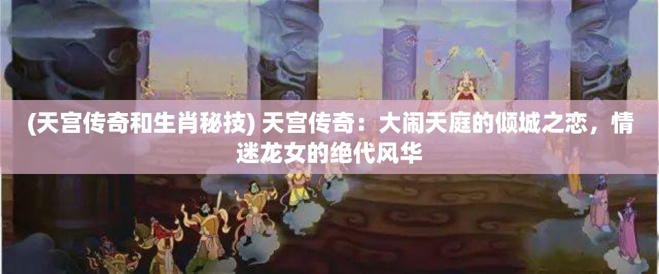 (天宫传奇和生肖秘技) 天宫传奇：大闹天庭的倾城之恋，情迷龙女的绝代风华